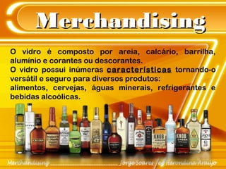 MerchandisingMerchandising
O vidro é composto por areia, calcário, barrilha,
alumínio e corantes ou descorantes.
O vidro possui inúmeras características tornando-o
versátil e seguro para diversos produtos:
alimentos, cervejas, águas minerais, refrigerantes e
bebidas alcoólicas.
 