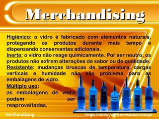 MerchandisingMerchandising
Higiénico: o vidro é fabricado com elementos naturais,
protegendo os produtos durante mais tempo e
dispensando conservantes adicionais.
Inerte: o vidro não reage quimicamente. Por ser neutro, os
produtos não sofrem alterações de sabor ou de qualidade.
Resistente: mudanças bruscas de temperatura, cargas
verticais e humidade não são problema para as
embalagens de vidro.
Múltiplo uso:
as embalagens de vidro
podem ser
reaproveitadas.
 