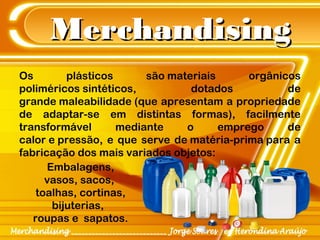 MerchandisingMerchandising
Os plásticos são materiais orgânicos
poliméricos sintéticos, dotados de
grande maleabilidade (que apresentam a propriedade
de adaptar-se em distintas formas), facilmente
transformável mediante o emprego de
calor e pressão, e que serve de matéria-prima para a
fabricação dos mais variados objetos: 
Embalagens,
vasos, sacos, 
toalhas, cortinas,
bijuterias, 
roupas e  sapatos.
 