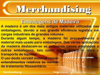 MerchandisingMerchandising
Embalagens de MadeiraEmbalagens de Madeira
A madeira é um dos mais antigos materiais utilizados nas
embalagens, devido a sua grande eficiência logística em
cargas industriais de grandes volumes.
Durante algum tempo, a madeira foi provavelmente o
material mais usado para embalagem. Das várias aplicações
da madeira destacam-se as pequenas caixas adornadas e
outras embalagens, tais como barris e cascos para o
transporte de líquidos.
O uso deste versátil material requer
entendimentos relativos às normas
de tratamento fitossanitário.
 