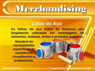 MerchandisingMerchandising
As folhas de aço (folha de flandres) são
largamente utilizadas em embalagens de
alimentos, bebidas, tintas e produtos químicos.
Atendem às
necessidades
específicas de
resistência,
revestimento e
acabamento.
Latas de Aço
 