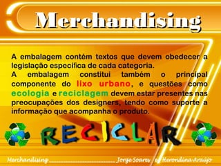 MerchandisingMerchandising
A embalagem contém textos que devem obedecer a
legislação especí ca de cada categoria.ﬁ
A embalagem constitui também o principal
componente do lixo urbano, e questões como
ecologia e reciclagem devem estar presentes nas
preocupações dos designers, tendo como suporte a
informação que acompanha o produto.
 
