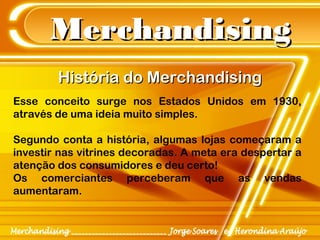 MerchandisingMerchandising
História do MerchandisingHistória do Merchandising
Esse conceito surge nos Estados Unidos em 1930,
através de uma ideia muito simples.
Segundo conta a história, algumas lojas começaram a
investir nas vitrines decoradas. A meta era despertar a
atenção dos consumidores e deu certo!
Os comerciantes perceberam que as vendas
aumentaram.
 