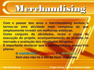 MerchandisingMerchandising
Com o passar dos anos o merchandising evoluiu e
tornou-se uma atividade mais complexa do que
simplesmente investir em melhorias estéticas.
Como conjunto de atividades, inclui o plano de
execução do projeto, acompanhamento do produto no
mercado e avaliação dos resultados atingidos.
É importante destacar que o merchandising possui três
pilares:
oo comérciocomércio, o, o produtoproduto e oe o dinheirodinheiro..
Sem eles não há o ato de fazer negócios.
 