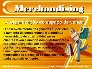 MerchandisingMerchandising
O desenvolvimento das grandes superfícies,
o aumento da concorrência e a contínua
necessidade de atrair e fidelizar os
clientes levou a maioria dos distribuidores a
repensar a organização dos seus lineares,
por forma a encontrar, em cada secção,
uma disposição que corresponda às
necessidades e desejos de uma clientela
cada vez mais exigente.
A organização do espaço de vendaA organização do espaço de venda
 