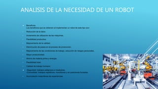  Beneficios
Los beneficios que se obtienen al implementar un robot de este tipo son:
• Reducción de la labor.
• Incremento de utilización de las máquinas.
• Flexibilidad productiva.
• Mejoramiento de la calidad.
• Disminución de pasos en el proceso de producción.
• Mejoramiento de las condiciones de trabajo, reducción de riesgos personales.
• Mayor productividad.
• Ahorro de materia prima y energía.
• Flexibilidad total.
• Calidad de trabajo humano:
 -Seguridad: trabajos peligrosos e insalubres.
-Comodidad: trabajos repetitivos, monótonos y en posiciones forzadas.
• Acumulación instantánea de experiencias.
ANALISIS DE LA NECESIDAD DE UN ROBOT
 
