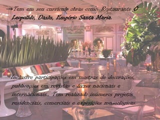 →Tem em seu currículo obras como: Restaurante O
 Leopolldo, Daslu, Empório Santa Maria.




 Inclusive participações em mostras de decorações,
  publicações em revistas e livros nacionais e
  internacionais.. Tem realizado inúmeros projetos
  residenciais, comerciais e exposições museológicas.
 