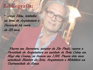 Bibliografia:
• Jorge Elias, trabalha
na área de Arquitetura e
Decoração há cerca
de 29 anos.



   Nasceu em Ituverara, interior de São Paulo, cursou a
  Faculdade de Arquitetura na unidade de Brás Cubas em
  Mogi das Cruzes, se formou em 1.981. Passou dois anos
  estudando História da Arte, Arquitetura e Mobiliário na
  Universidade de Roma.
 