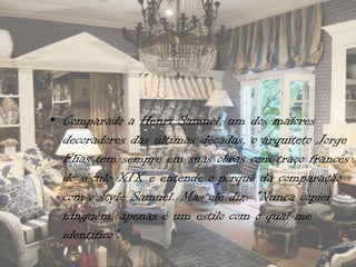 • Comparado a Henri Samuel, um dos maiores
  decoradores das últimas décadas, o arquiteto Jorge
  Elias tem sempre em suas obras com traço francês
  do século XIX e entende o porquê da comparação
  com o style Samuel. Mas ele diz: "Nunca copiei
  ninguém, apenas é um estilo com o qual me
  identifico“.
 