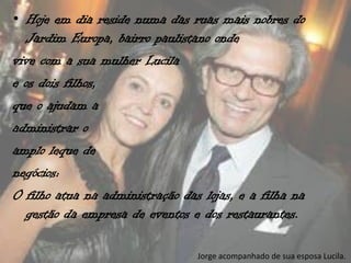 • Hoje em dia reside numa das ruas mais nobres do
  Jardim Europa, bairro paulistano onde
vive com a sua mulher Lucila
e os dois filhos,
que o ajudam a
administrar o
amplo leque de
negócios:
O filho atua na administração das lojas, e a filha na
  gestão da empresa de eventos e dos restaurantes.

                                 Jorge acompanhado de sua esposa Lucila.
 