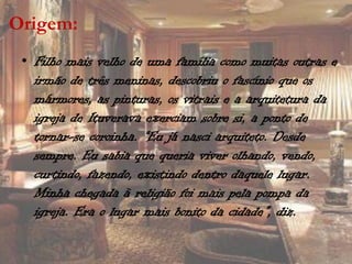 Origem:
 • Filho mais velho de uma família como muitas outras e
   irmão de três meninas, descobriu o fascínio que os
   mármores, as pinturas, os vitrais e a arquitetura da
   igreja de Ituverava exerciam sobre si, a ponto de
   tornar-se coroinha. “Eu já nasci arquiteto. Desde
   sempre. Eu sabia que queria viver olhando, vendo,
   curtindo, fazendo, existindo dentro daquele lugar.
   Minha chegada à religião foi mais pela pompa da
   igreja. Era o lugar mais bonito da cidade”, diz.
 