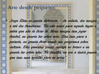 Arte desde pequeno:

• Jorge Elias se sentia diferente – da cidade, dos amigos
  e até dos familiares. “Eu não nasci para aquele lugar e
  sabia que não ia ficar lá. Meus amigos iam jogar
  futebol, eu queria ler sobre arte. Eles iam para a
  putaria, eu queria ficar vendo um programa sobre
  cultura. Eles queriam tomar cerveja no boteco e eu
  queria ler sobre arte. Na família, eu sou a única pessoa
  que tem essa aptidão para as artes”.
 
