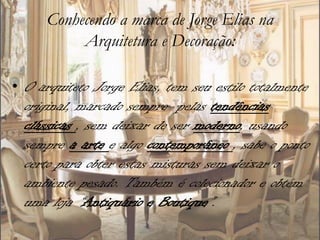 Conhecendo a marca de Jorge Elias na
           Arquitetura e Decoração:

• O arquiteto Jorge Elias, tem seu estilo totalmente
  original, marcado sempre pelas tendências
  clássicas , sem deixar de ser moderno, usando
  sempre a arte e algo contemporâneo , sabe o ponto
  certo para obter estas misturas sem deixar o
  ambiente pesado. Também é colecionador e obtém
  uma loja “Antiquário e Boutique”.
 