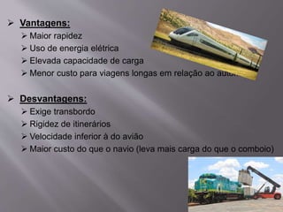  Vantagens:
 Maior rapidez
 Uso de energia elétrica
 Elevada capacidade de carga
 Menor custo para viagens longas em relação ao automóvel
 Desvantagens:
 Exige transbordo
 Rigidez de itinerários
 Velocidade inferior à do avião
 Maior custo do que o navio (leva mais carga do que o comboio)
 