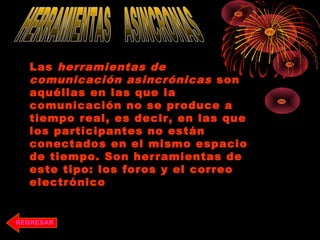 REGRESAR
Las herramientas de
comunicación asincrónicas son
aquéllas en las que la
comunicación no se produce a
tiempo real, es decir, en las que
los participantes no están
conectados en el mismo espacio
de tiempo. Son herramientas de
este tipo: los foros y el correo
electrónico
 