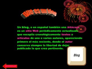Un blog, o en español también una bitácora,
es un sitio Web periódicamente actualizado
que recopila cronológicamente textos o
artículos de uno o varios autores, apareciendo
primero el más reciente, donde el autor
conserva siempre la libertad de dejar
publicado lo que crea pertinente.
REGRESAR
 