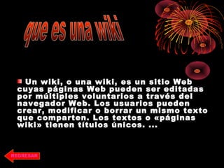 Un wiki, o una wiki, es un sitio WebUn wiki, o una wiki, es un sitio Web
cuyas páginas Web pueden ser editadascuyas páginas Web pueden ser editadas
por múltiples voluntarios a través delpor múltiples voluntarios a través del
navegador Web. Los usuarios puedennavegador Web. Los usuarios pueden
crear, modificar o borrar un mismo textocrear, modificar o borrar un mismo texto
que comparten. Los textos o «páginasque comparten. Los textos o «páginas
wiki» tienen títulos únicos. ...wiki» tienen títulos únicos. ...
REGRESAR
 