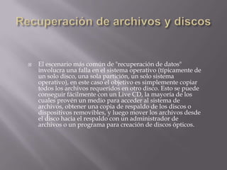 

El escenario más común de "recuperación de datos"
involucra una falla en el sistema operativo (típicamente de
un solo disco, una sola partición, un solo sistema
operativo), en este caso el objetivo es simplemente copiar
todos los archivos requeridos en otro disco. Esto se puede
conseguir fácilmente con un Live CD, la mayoría de los
cuales provén un medio para acceder al sistema de
archivos, obtener una copia de respaldo de los discos o
dispositivos removibles, y luego mover los archivos desde
el disco hacia el respaldo con un administrador de
archivos o un programa para creación de discos ópticos.

 