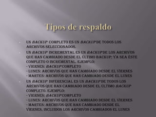 •

•

•

Un backup completo es un backup de todos los
archivos seleccionados.
Un backup incremental es un backup de los archivos
que han cambiado desde el último backup; ya sea éste
completo o incremental. Ejemplo:
- Viernes: Backup completo
- Lunes: Archivos que han cambiado desde el viernes
- Martes: Archivos que han cambiado desde el lunes
Un backup diferencial es un backup de todos los
archivos que han cambiado desde el último backup
completo. Ejemplo:
- Viernes: Backup completo
- Lunes: Archivos que han cambiado desde el viernes
- Martes: Archivos que han cambiado desde el
viernes, incluidos los archivos cambiados el lunes

 