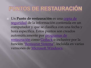 

Un Punto de restauración es una copia de
seguridad de la información contenida en un
computador y que se clasifica con una fecha y
hora específica. Estos puntos son creados
automáticamente por programas de
restauración como GoBack o inclusive por la
función "Restaurar Sistema", incluida en varias
versiones de Microsoft Windows.

 