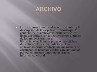

Un archivo es identificado por un nombre y la
descripción de la carpeta o directorio que lo
contiene. A los archivos informáticos se les
llama así porque son los equivalentes digitales
de los archivos escritos en
libros, tarjetas, libretas, papel o microfichas
del entorno de oficina tradicional. Los
archivos informáticos facilitan una manera de
organizar los recursos usados para almacenar
permanentemente datos en un sistema
informático virtual

 