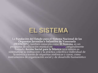 La Fundación del Estado para el Sistema Nacional de las
Orquestas Juveniles e Infantiles de Venezuela
(FESNOJIV), también conocida como El Sistema, es un
programa de educación musical en Venezuela, originalmente
llamado Acción Social para la Música cuya misión es
sistematizar la instrucción y la práctica colectiva e individual de
la música a través de orquestas sinfónicas y coros, como
instrumentos de organización social y de desarrollo humanístico

 