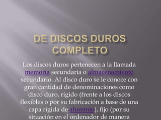 Los discos duros pertenecen a la llamada
memoria secundaria o almacenamiento
secundario. Al disco duro se le conoce con
gran cantidad de denominaciones como
disco duro, rígido (frente a los discos
flexibles o por su fabricación a base de una
capa rígida de aluminio), fijo (por su
situación en el ordenador de manera

 
