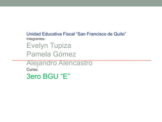 Unidad Educativa Fiscal “San Francisco de Quito”
Integrantes:
Evelyn Tupiza
Pamela Gómez
Alejandro Alencastro
Curso:
3ero BGU “E”
 