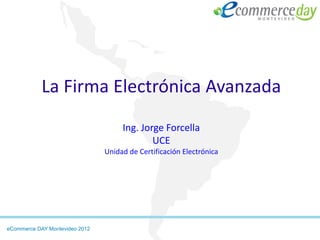 La Firma Electrónica Avanzada
                                     Ing. Jorge Forcella
                                             UCE
                                Unidad de Certificación Electrónica




eCommerce DAY Montevideo 2012
 