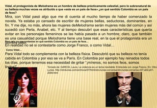 Vidal, el protagonista de Melodrama es un hombre de belleza prácticamente celestial, pero lo sobrenatural de
su belleza muchas veces es atribuido a que «este es un país de feos» ¿en qué sentido Colombia es un país
de feos?
Mira, con Vidal pasó algo que me di cuenta al mucho tiempo de haber comenzado la
novela. Ya estaba yo cansado de escribir de mujeres bellas, seductoras, dominantes, en
fin. Y me dije, no más, ahora las mujeres deMelodrama serán mujeres más del común y así
sucedió con Perla, Anabel, etc. Y al tiempo descubrí que esas características que quería
evitar en los personajes femeninos se las había pasado a un hombre; claro, que también
es una casualidad porque Melodrama tiene una base real, en la que el protagonista era un
Pero aún no me contestas en qué sentido Colombia es un país de feos…
hombre bello.
En realidad no sé si contestarte como Jorge Franco, o como Vidal…
Como Vidal…
Para Vidal todo se complementa con la belleza física. Descubrió que su belleza no tenía
cabida en Colombia y por eso se va a París. En Colombia por ejemplo hay reinados todos
los días, porque tenemos esa necesidad de gritar “¡mírenos, no somos feos, somos
lindos!”                 Tomado de: GARCÍA, Laura. La violencia es un tema inevitable: Entrevista con Jorge Franco. En: Otro
                                  Lunes. http://otrolunes.com/archivos/07/html/otro-lunes-conversa/otro-lunes-conversa-n07-a02-p01-
                                  2009.html
 