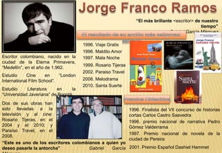 “El más brillante <escritor> de nuestro
                                                                                                  tiempo”
                                                                                  Gabriel García Márquez

                                       1996. Viaje Gratis
                                       1996. Maldito Amor
Escritor colombiano, nacido en la      1997. Mala Noche
ciudad de la Eterna Primavera,
                                       1999. Rosario Tijeras
“Medellín”, en el año de 1.962.
                                       2002. Paraiso Travel
Estudio     Cine     en     “London
International Film School”.            2006. Melodrama
                                       2010. Santa Suerte
Estudio     Literatura    en      la
“Universidad Javeriana” de Bogotá
Dos de sus obras han
sido llevadas a la                                             1996. Finalista del VII concurso de historias
televisión y al cine:                                          cortas Carlos Castro Saavedra
Rosario Tijeras, en el                                         1996. premio nacional de narrativa Pedro
2004 y el 2010; y                                              Gómez Valderrama
Paraíso Travel, en el
                                                               1997. Premio nacional de novela de la
2008.
                                                               ciudad de Pereira
“Este es uno de los escritores colombianos a quien yo
deseo pasarle la antorcha”            Gabriel  García          2001. Premio Español Dashiel Hammet
 
