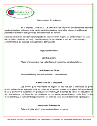 Calle Arévalo González C/C Calle Mario Briceño Iragorri Quinta los Pijiguaos S/N, San José de Guanipa, Edo. Anzoátegui
Planteamiento del problema
En la empresa CONSTRUCTORA MIS RAISES uno de los problemas más resaltante
son las volcaduras y choques entre camiones de transporte de material de relleno, el problema se
presente en el área de trabajo debido a los desniveles del terreno.
Entre las alternativas para solucionar el problema se encuentran: mejorar las condiciones de las vías(
colocar piedra picada en las vías), clocar reductores de velocidad en la vías así como dar mayor
entrenamiento a los choferes de los camiones de transporte
objetivos del informe
objetivo general
Atacar el problema de raíz y planificar entrenamientos para los choferes
objetivos específicos
Evitar colisiones y daños tanto físicos como materiales
Justificación de la propuesta
Los motivos para implementar la mejoras de las vías con la colocación de piedra
picada en las mismas son varios entre los cuales se encuentran mejora en el agarre de los camiones a
la vía y disminuir la suspensión de partículas que disminuyen el campo de visión; los reductores de
velocidad evitarían que desarrollen velocidades en las que puedan perder el control con facilidad durante
el acarreo libre; y al aumentar la capacitación de los choferes se va creando conciencia y precaución.
alcances de la propuesta
Debe ir dirigido a todo el personal que labora en campo.
 