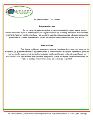 Calle Arévalo González C/C Calle Mario Briceño Iragorri Quinta los Pijiguaos S/N, San José de Guanipa, Edo. Anzoátegui
Recomendaciones y Conclusiones
Recomendaciones
En los trayectos cortos se sugiere implementar la piedra picada ya que genera
buenos resultados a pesar de ser costoso, en largas distancias de acarreo y tránsito de maquinaria es
importante hacer un mantenimiento de vías constante usando motoniveladoras, vibro compactadores
para hacer reductores de velocidad a distancias considerables para evitar daños mecánicos.
Conclusiones
Este tipo de problemas son muy comunes en las obras de construcción y acarreo de
materiales, ya que normalmente se aplica mucho en la construcción de autopistas y carreteras, pero los
mismos conllevan siempre importantes retrasos y gastos adicionales en las obras por lo que es
importante contar con personal de supervisión y seguridad que se encarguen de el mantenimiento de
vías y la correcta implementación de las normas de seguridad.
 