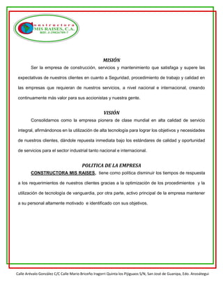 Calle Arévalo González C/C Calle Mario Briceño Iragorri Quinta los Pijiguaos S/N, San José de Guanipa, Edo. Anzoátegui
MISIÓN
Ser la empresa de construcción, servicios y mantenimiento que satisfaga y supere las
expectativas de nuestros clientes en cuanto a Seguridad, procedimiento de trabajo y calidad en
las empresas que requieran de nuestros servicios, a nivel nacional e internacional, creando
continuamente más valor para sus accionistas y nuestra gente.
VISIÓN
Consolidarnos como la empresa pionera de clase mundial en alta calidad de servicio
integral, afirmándonos en la utilización de alta tecnología para lograr los objetivos y necesidades
de nuestros clientes, dándole repuesta inmediata bajo los estándares de calidad y oportunidad
de servicios para el sector industrial tanto nacional e internacional.
POLITICA DE LA EMPRESA
CONSTRUCTORA MIS RAISES, tiene como política disminuir los tiempos de respuesta
a los requerimientos de nuestros clientes gracias a la optimización de los procedimientos y la
utilización de tecnología de vanguardia, por otra parte, activo principal de la empresa mantener
a su personal altamente motivado e identificado con sus objetivos.
 