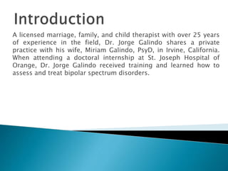 A licensed marriage, family, and child therapist with over 25 years
of experience in the field, Dr. Jorge Galindo shares a private
practice with his wife, Miriam Galindo, PsyD, in Irvine, California.
When attending a doctoral internship at St. Joseph Hospital of
Orange, Dr. Jorge Galindo received training and learned how to
assess and treat bipolar spectrum disorders.
 