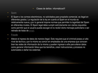 Clases de delitos  informáticos!!!SpamEl Spam o los correos electrónicos, no solicitados para propósito comercial, es ilegal en diferentes grados. La regulación de la ley en cuanto al Spam en el mundo es relativamente nueva y por lo general impone normas que permiten la legalidad del Spam en diferentes niveles. El Spam legal debe cumplir estrictamente con ciertos requisitos como permitir que el usuario pueda escoger el no recibir dicho mensaje publicitario o ser retirado de listas de email.FraudeAlterar el ingreso de datos de manera ilegal. Esto requiere que el criminal posea un alto nivel de técnica y por lo mismo es común en empleados de una empresa que conocen bien las redes de información de la misma y pueden ingresar a ella para alterar datos como generar información falsa que los beneficie, crear instrucciones y procesos no autorizados o dañar los sistemas.