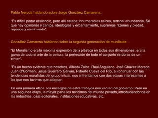 Pablo Neruda hablando sobre Jorge González Camarena:

“Es difícil pintar el silencio, pero allí estaba; innumerables raíces, terrenal abundancia. Sé
que hay opiniones y cantos, ideologías y encantamiento, supremas razones y piedad,
reposos y movimiento”.


González Camarena hablando sobre la segunda generación de muralistas:

“El Muralismo era la máxima expresión de la plástica en todas sus dimensiones, era la
gama de todo el arte de la pintura, la perfección de todo el conjunto de obras de un
pintor”.

“Es un hecho evidente que nosotros, Alfredo Zalce, Raúl Anguiano, José Chávez Morado,
Juan O'Gorman, Jesús Guerrero Galván, Roberto Cueva del Río, al continuar con las
tendencias muralistas del grupo inicial, nos enfrentamos con dos etapas interesantes a
las que nos tuvimos que adaptar:

En una primera etapa, los encargos de estos trabajos nos venían del gobierno. Pero en
una segunda etapa, la mayor parte los recibimos del mundo privado, introduciéndonos en
las industrias, casa editoriales, instituciones educativas, etc.
 
