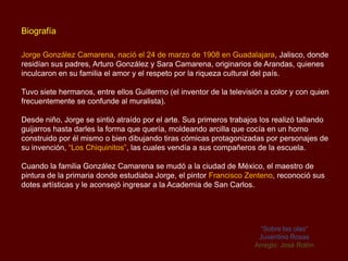 Biografía

Jorge González Camarena, nació el 24 de marzo de 1908 en Guadalajara, Jalisco, donde
residían sus padres, Arturo González y Sara Camarena, originarios de Arandas, quienes
inculcaron en su familia el amor y el respeto por la riqueza cultural del país.

Tuvo siete hermanos, entre ellos Guillermo (el inventor de la televisión a color y con quien
frecuentemente se confunde al muralista).

Desde niño, Jorge se sintió atraído por el arte. Sus primeros trabajos los realizó tallando
guijarros hasta darles la forma que quería, moldeando arcilla que cocía en un horno
construido por él mismo o bien dibujando tiras cómicas protagonizadas por personajes de
su invención, “Los Chiquinitos”, las cuales vendía a sus compañeros de la escuela.

Cuando la familia González Camarena se mudó a la ciudad de México, el maestro de
pintura de la primaria donde estudiaba Jorge, el pintor Francisco Zenteno, reconoció sus
dotes artísticas y le aconsejó ingresar a la Academia de San Carlos.




                                                                       “Sobre las olas”
                                                                      Juventino Rosas
                                                                     Arreglo: José Rolón
 