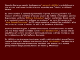 González Camarena es autor de obras como “La erupción del Xitle”, mural al óleo-cera
que se ubica en el museo de sitio de la zona arqueológica de Cuicuilco, en el Distrito
Federal.

Es famoso también el bajorrelieve policromado en piedra, mosaico y pintura de hule
realizado en el muro exterior de la Casa de Estudios del Instituto Tecnológico de Estudios
Superiores de Monterrey, “El triunfo de la cultura”, que hoy es el símbolo de esa escuela
y se reproduce incluso en los anillos de sus graduados”; así como del impresionante
“Mural Belisario Domínguez”, de 130 metros cuadrados, pintado al óleo en el plafón, y los
tres muros del cubo de la escalera del edificio del Senado de la República.

El artista también trabajó en la fachada del edificio que ocupó Televicentro, ahí realizó
una obra de 900 metros cuadrados, titulada “Frisos de la televisión”, a base de relieves
escultóricos en cemento policromado con incrustaciones de cerámica, mismos que tras
las remodelaciones de Televisa fueron destruidos.

En 1950 hizo otra de sus grandes obras en el edificio del Instituto Mexicano del Seguro
Social de Paseo de la Reforma: en el vestíbulo pintó el “Mural México”, con técnica a la
vinilita, donde representa la construcción de nuestro país. Además, en la entrada
principal realizó dos grupos escultóricos, “El Trabajo” y “Maternidad”.
 