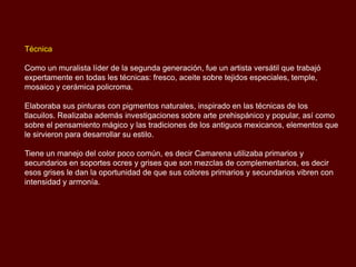 Técnica

Como un muralista líder de la segunda generación, fue un artista versátil que trabajó
expertamente en todas les técnicas: fresco, aceite sobre tejidos especiales, temple,
mosaico y cerámica policroma.

Elaboraba sus pinturas con pigmentos naturales, inspirado en las técnicas de los
tlacuilos. Realizaba además investigaciones sobre arte prehispánico y popular, así como
sobre el pensamiento mágico y las tradiciones de los antiguos mexicanos, elementos que
le sirvieron para desarrollar su estilo.

Tiene un manejo del color poco común, es decir Camarena utilizaba primarios y
secundarios en soportes ocres y grises que son mezclas de complementarios, es decir
esos grises le dan la oportunidad de que sus colores primarios y secundarios vibren con
intensidad y armonía.
 