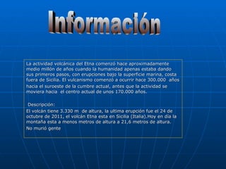 La actividad volcánica del Etna comenzó hace aproximadamente medio millón de años cuando la humanidad apenas estaba dando sus primeros pasos, con erupciones bajo la superficie marina, costa fuera de Sicilia. El vulcanismo comenzó a ocurrir hace 300.000  años  hacia el suroeste de la cumbre actual, antes que la actividad se moviera hacia  el centro actual de unos 170.000 años.  Descripción: El volcán tiene 3.330 m  de altura, la ultima erupción fue el 24 de  octubre de 2011, el volcán Etna esta en Sicilia (Italia).Hoy en día la montaña esta a menos metros de altura a 21,6 metros de altura. No murió gente Información 