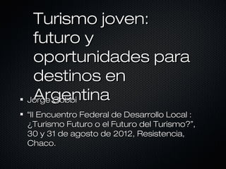 Turismo joven:
 futuro y
 oportunidades para
 destinos en
 Argentina
Jorge Gobbi
“II Encuentro Federal de Desarrollo Local :
¿Turismo Futuro o el Futuro del Turismo?”,
30 y 31 de agosto de 2012, Resistencia,
Chaco.
 
