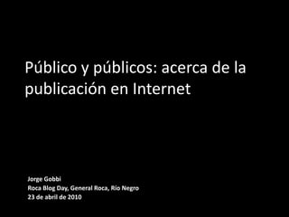 Público y públicos: acerca de la publicación en Internet Jorge Gobbi Roca Blog Day, General Roca, Río Negro 23 de abril de 2010 