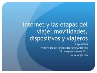 Internet y las etapas del viaje: movilidades, dispositivos y viajeros Jorge Gobbi Primer Foro de Turismo del Norte Argentino 29 de septiembre de 2011 Jujuy, Argentina 
