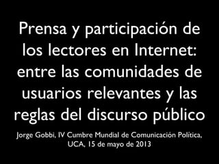 Prensa y participación de
los lectores en Internet:
entre las comunidades de
usuarios relevantes y las
reglas del discurso público
Jorge Gobbi, IV Cumbre Mundial de Comunicación Política,
UCA, 15 de mayo de 2013
 