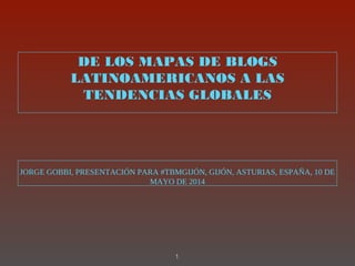 DE LOS MAPAS DE BLOGS
LATINOAMERICANOS A LAS
TENDENCIAS GLOBALES
JORGE GOBBI, PRESENTACIÓN PARA #TBMGIJÓN, GIJÓN, ASTURIAS, ESPAÑA, 10 DE
MAYO DE 2014
1
 