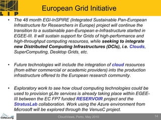 European Grid Initiative
• The 48 month EGI-InSPIRE (Integrated Sustainable Pan-European
  Infrastructure for Researchers in Europe) project will continue the
  transition to a sustainable pan-European e-Infrastructure started in
  EGEE-III. It will sustain support for Grids of high-performance and
  high-throughput computing resources, while seeking to integrate
  new Distributed Computing Infrastructures (DCIs), i.e. Clouds,
  SuperComputing, Desktop Grids, etc.

• Future technologies will include the integration of cloud resources
  (from either commercial or academic providers) into the production
  infrastructure offered to the European research community.

• Exploratory work to see how cloud computing technologies could be
  used to provision gLite services is already taking place within EGEE-
  III between the EC FP7 funded RESERVOIR project and the
  StratusLab collaboration. Work using the Azure environment from
  Microsoft will be explored through the VenusC project.
                         CloudViews, Porto, May 2010                      14
 