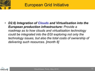 European Grid Initiative



• D2.6) Integration of Clouds and Virtualisation into the
  European production infrastructure: Provide a
  roadmap as to how clouds and virtualisation technology
  could be integrated into the EGI exploring not only the
  technology issues, but also the total costs of ownership of
  delivering such resources. [month 8]




                     CloudViews, Porto, May 2010                15
 