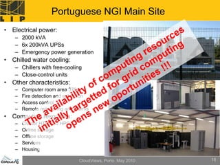 Portuguese NGI Main Site
• Electrical power:
   – 2000 kVA
   – 6x 200kVA UPSs
   – Emergency power generation
• Chilled water cooling:
   – Chillers with free-cooling
   – Close-control units
• Other characteristics:
   –   Computer room area 370m2
   –   Fire detection and extinction
   –   Access control
   –   Remote monitoring and alarms
• Computing resources:
   –   Cluster HTC and HPC
   –   Online storage
   –   Offline storage
   –   Services
   –   Housing

                               CloudViews, Porto, May 2010   18
 