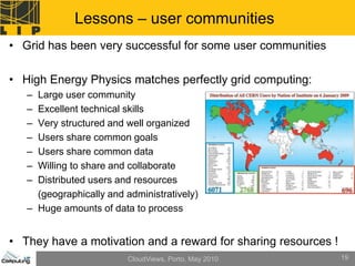 Lessons – user communities
• Grid has been very successful for some user communities

• High Energy Physics matches perfectly grid computing:
   – Large user community
   – Excellent technical skills
   – Very structured and well organized
   – Users share common goals
   – Users share common data
   – Willing to share and collaborate
   – Distributed users and resources
     (geographically and administratively)
   – Huge amounts of data to process


• They have a motivation and a reward for sharing resources !
                         CloudViews, Porto, May 2010            19
 